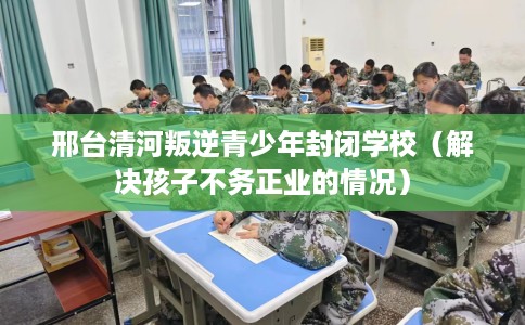 邢台清河叛逆青少年封闭学校（解决孩子不务正业的情况）