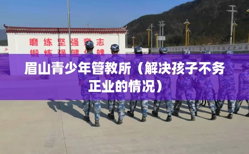 眉山青少年管教所（解决孩子不务正业的情况）