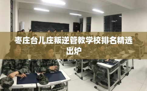 枣庄台儿庄叛逆管教学校排名精选出炉