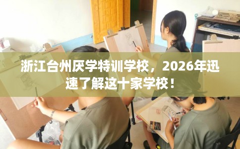浙江台州厌学特训学校，2026年迅速了解这十家学校！
