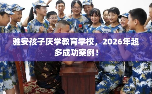 雅安孩子厌学教育学校，2026年超多成功案例！