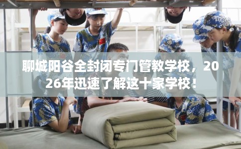 聊城阳谷全封闭专门管教学校，2026年迅速了解这十家学校！
