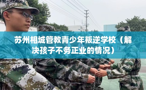 苏州相城管教青少年叛逆学校（解决孩子不务正业的情况）