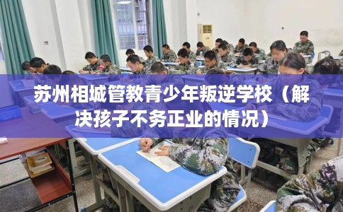 苏州相城管教青少年叛逆学校（解决孩子不务正业的情况）