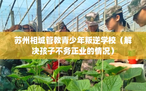 苏州相城管教青少年叛逆学校（解决孩子不务正业的情况）