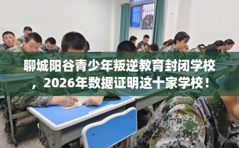 聊城阳谷青少年叛逆教育封闭学校，2026年数据证明这十家学校！