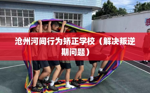沧州河间行为矫正学校（解决叛逆期问题）