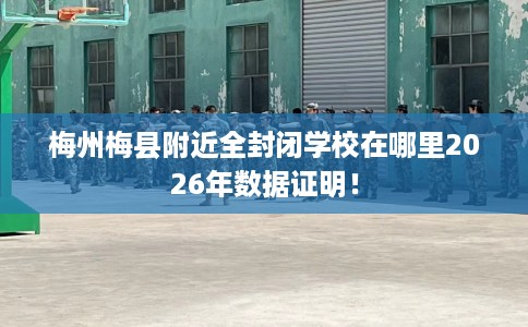 梅州梅县附近全封闭学校在哪里2026年数据证明！