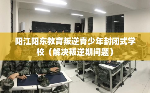 阳江阳东教育叛逆青少年封闭式学校（解决叛逆期问题）