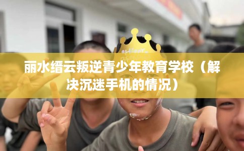 丽水缙云叛逆青少年教育学校（解决沉迷手机的情况）