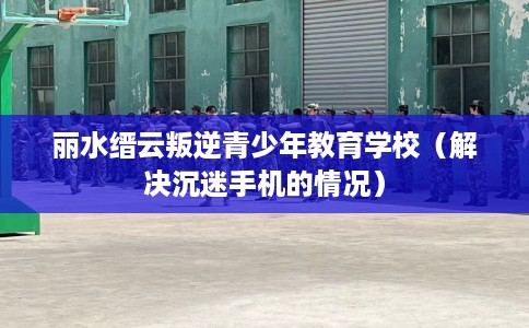 丽水缙云叛逆青少年教育学校（解决沉迷手机的情况）