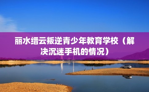 丽水缙云叛逆青少年教育学校（解决沉迷手机的情况）