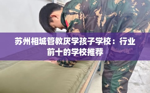 苏州相城管教厌学孩子学校：行业前十的学校推荐