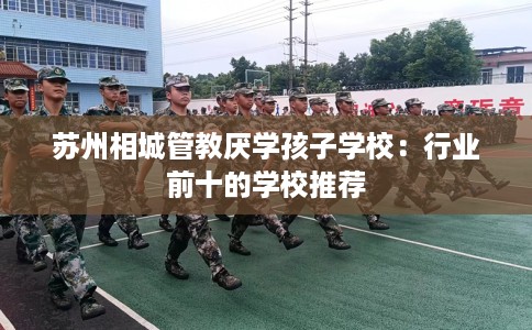 苏州相城管教厌学孩子学校：行业前十的学校推荐