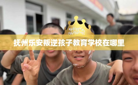 抚州乐安叛逆孩子教育学校在哪里