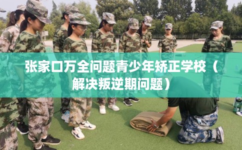 张家口万全问题青少年矫正学校（解决叛逆期问题）