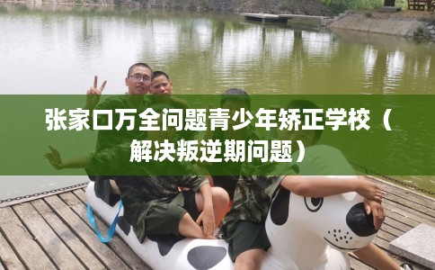 张家口万全问题青少年矫正学校（解决叛逆期问题）