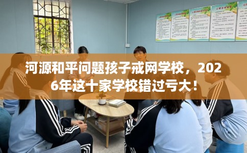 河源和平问题孩子戒网学校，2026年这十家学校错过亏大！