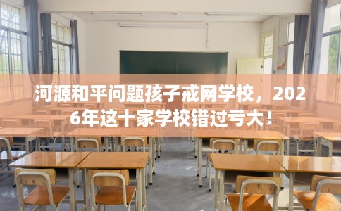 河源和平问题孩子戒网学校，2026年这十家学校错过亏大！