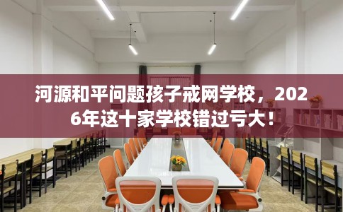 河源和平问题孩子戒网学校，2026年这十家学校错过亏大！