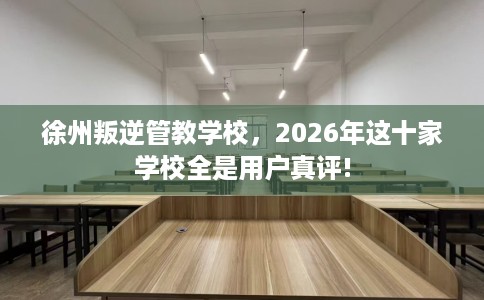 徐州叛逆管教学校，2026年这十家学校全是用户真评!