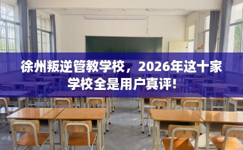 徐州叛逆管教学校，2026年这十家学校全是用户真评!