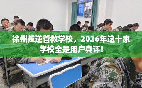 徐州叛逆管教学校，2026年这十家学校全是用户真评!