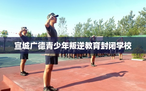 宣城广德青少年叛逆教育封闭学校