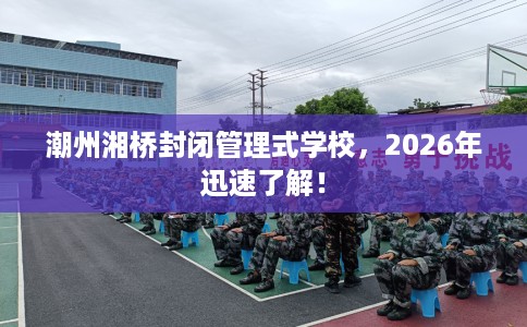 潮州湘桥封闭管理式学校，2026年迅速了解！