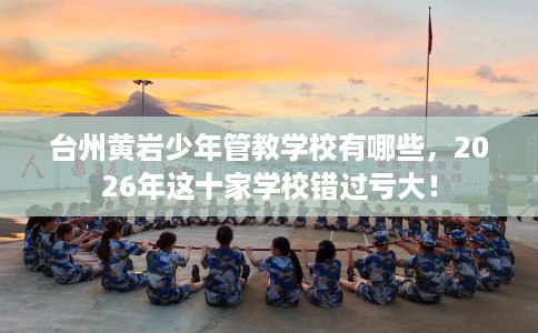 台州黄岩少年管教学校有哪些,2026年这十家学校错过亏大! 台州黄岩少年管教学校有哪些,2026年这十家学校错过亏大!
