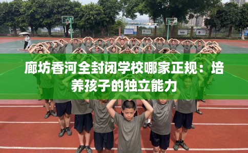 廊坊香河全封闭学校哪家正规：培养孩子的独立能力