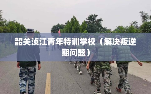 韶关浈江青年特训学校（解决叛逆期问题）