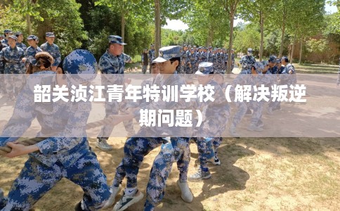韶关浈江青年特训学校（解决叛逆期问题）