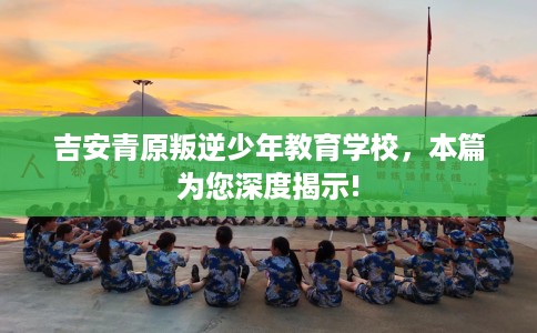 吉安青原叛逆少年教育学校，本篇为您深度揭示!