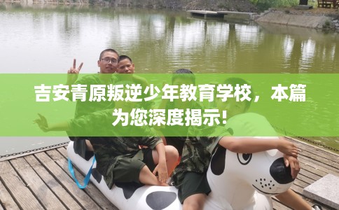 吉安青原叛逆少年教育学校，本篇为您深度揭示!