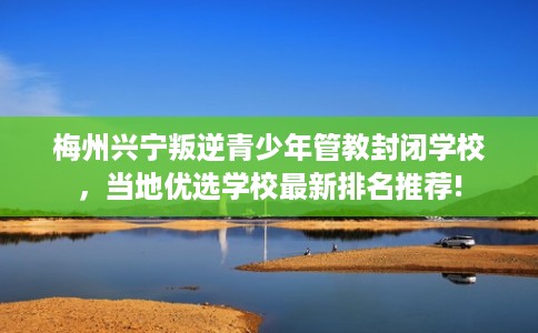 梅州兴宁叛逆青少年管教封闭学校，当地优选学校最新排名推荐!