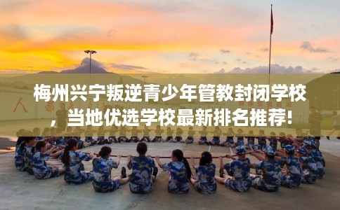 梅州兴宁叛逆青少年管教封闭学校，当地优选学校最新排名推荐!