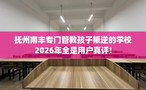 抚州南丰专门管教孩子叛逆的学校2026年全是用户真评!