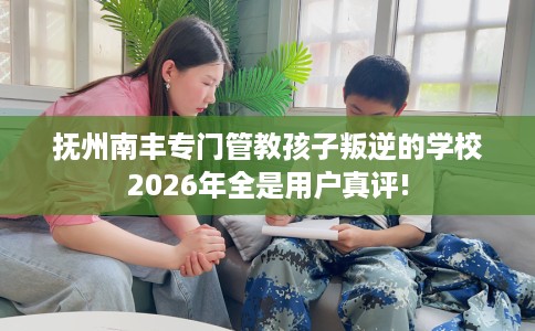 抚州南丰专门管教孩子叛逆的学校2026年全是用户真评!