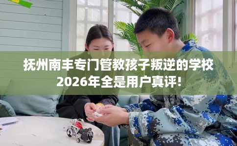 抚州南丰专门管教孩子叛逆的学校2026年全是用户真评!