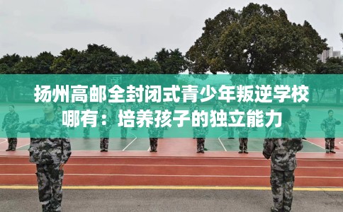 扬州高邮全封闭式青少年叛逆学校哪有：培养孩子的独立能力