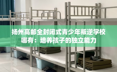 扬州高邮全封闭式青少年叛逆学校哪有：培养孩子的独立能力
