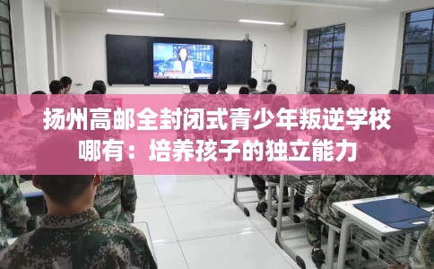 扬州高邮全封闭式青少年叛逆学校哪有：培养孩子的独立能力