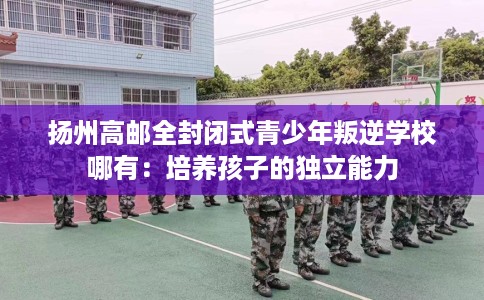 扬州高邮全封闭式青少年叛逆学校哪有：培养孩子的独立能力