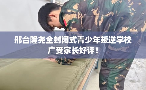 邢台隆尧全封闭式青少年叛逆学校广受家长好评！