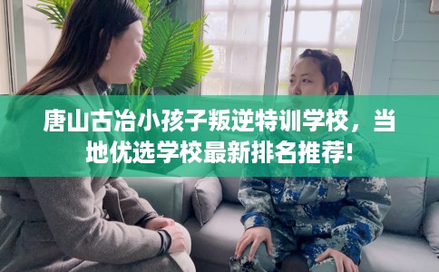 唐山古冶小孩子叛逆特训学校，当地优选学校最新排名推荐!
