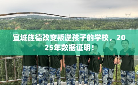 宣城旌德改变叛逆孩子的学校，2025年数据证明！
