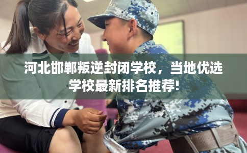 河北邯郸叛逆封闭学校,当地优选学校最新排名推荐! 河北邯郸叛逆封闭学校,当地优选学校最新排名推荐!