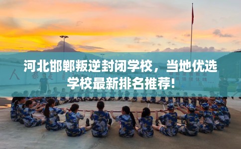 河北邯郸叛逆封闭学校,当地优选学校最新排名推荐! 河北邯郸叛逆封闭学校,当地优选学校最新排名推荐!