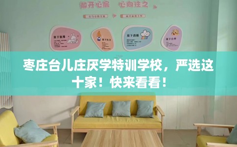 枣庄台儿庄厌学特训学校，严选这十家！快来看看！